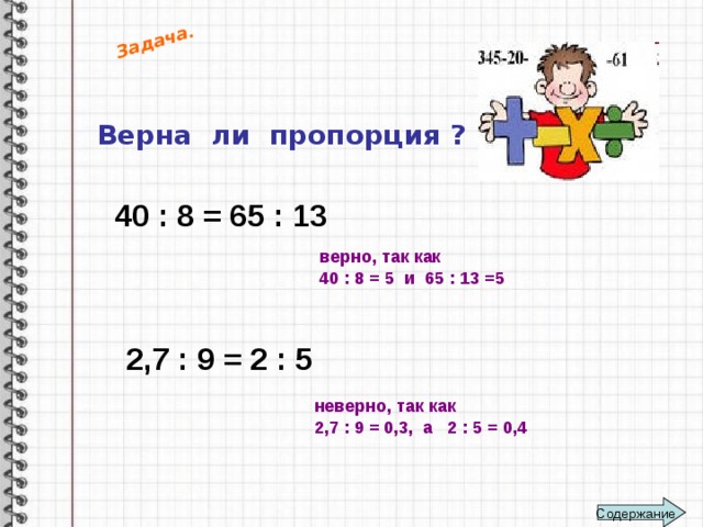 Задача. Верна ли пропорция ? 40 : 8 = 65 : 13  верно, так как 40 : 8 = 5 и 65 : 13 =5  2,7 : 9 = 2 : 5  неверно, так как 2,7 : 9 = 0,3, а 2 : 5 = 0,4  Содержание 