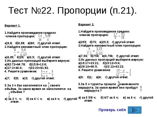 Тест №22. Пропорции (п.21). Вариант 2.  1.Найдите произведение средних  членов пропорции:  а)255; б)75; в)25,5; г) другой ответ. 2.Найдите неизвестный член пропорции:   а)7,56; б)756; в)0,756; г) другой ответ. 3.Из данных пропорций выберите верную: а)19:17=23:21; б)15:12=5:4; в)20:10=40:5; г)22:12=42:22. 4. Решите уравнение:  а)9; б)1; в)6; г) другой ответ.  5.За 5 ч туристы прошли намеченного маршрута. За какое время они пройдут маршрута ?  а) за 5 5/8 ч; б) 6/7 за 6 ч; в) за 6 ч; г) другой ответ.   Вариант 1.  1.Найдите произведение средних  членов пропорции:  а)9,8; б)0,98; в)80; г) другой ответ. 2.Найдите неизвестный член пропорции:   а)0,05; б)20; в)0,5; г) другой ответ. 3.Из данных пропорций выберите верную: а)82:72=64:78; б)15:8=13:6; в)17:2=34:4; г)22:23=81:82. 4. Решите уравнение:  а)7; б)5; в)3; г) другой ответ.  5.За 3 ч бак наполняется на своего объёма. За какое время он наполняется на объёма ?  а) за 3 ¾ ч; б) за 4 ¼ ч; в) за 4 ч; г) другой ответ.    Проверь себя 