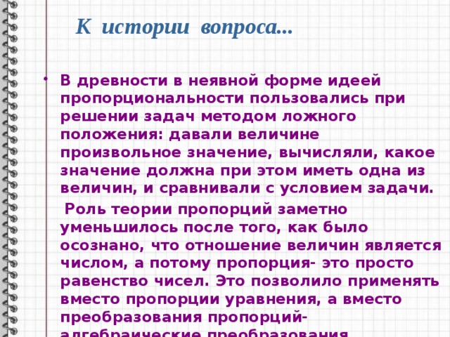 К истории вопроса... В древности в неявной форме идеей пропорциональности пользовались при решении задач методом ложного положения: давали величине произвольное значение, вычисляли, какое значение должна при этом иметь одна из величин, и сравнивали с условием задачи.  Роль теории пропорций заметно уменьшилось после того, как было осознано, что отношение величин является числом, а потому пропорция- это просто равенство чисел. Это позволило применять вместо пропорции уравнения, а вместо преобразования пропорций- алгебраические преобразования. 