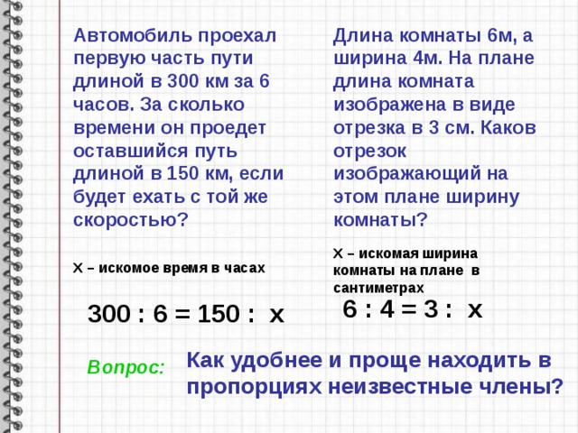 Автомобиль проехал первую часть пути длиной в 300 км за 6 часов. За сколько времени он проедет оставшийся путь длиной в 150 км, если будет ехать с той же скоростью? Длина комнаты 6м, а ширина 4м. На плане длина комната изображена в виде отрезка в 3 см. Каков отрезок изображающий на этом плане ширину комнаты? X – искомая ширина комнаты на плане в сантиметрах X – искомое время в часах 6 : 4 = 3 : x 300 : 6 = 150 : x Как удобнее и проще находить в пропорциях неизвестные члены? Вопрос: 