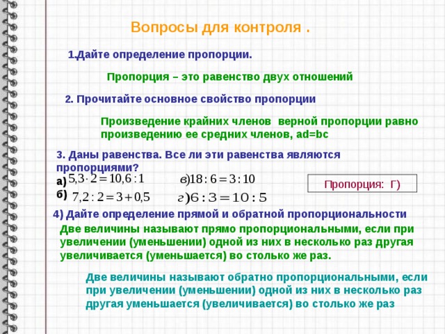 Вопросы для контроля . 1.Дайте определение пропорции. Пропорция – это равенство двух отношений 2. Прочитайте основное свойство пропорции Произведение крайних членов верной пропорции равно произведению ее средних членов, ad=bc 3. Даны равенства. Все ли эти равенства являются пропорциями? а) б) Пропорция: Г) 4)  Дайте определение прямой и обратной пропорциональности Две величины называют прямо пропорциональными, если при увеличении (уменьшении) одной из них в несколько раз другая увеличивается (уменьшается) во столько же раз. Две величины называют обратно пропорциональными, если при увеличении (уменьшении) одной из них в несколько раз другая уменьшается (увеличивается) во столько же раз 