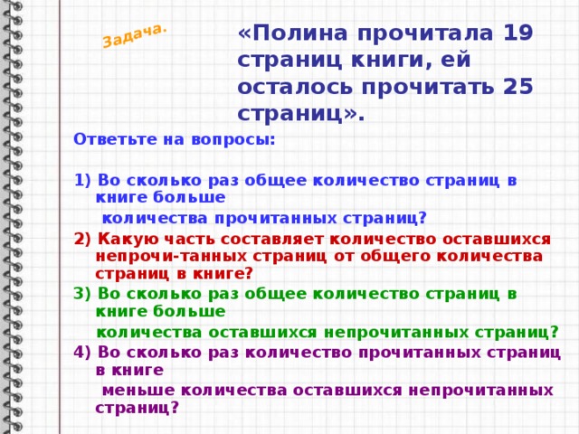 Задача. «Полина прочитала 19 страниц книги, ей осталось прочитать 25 страниц». Ответьте на вопросы:  1) Во сколько раз общее количество страниц в книге больше  количества прочитанных страниц? 2) Какую часть составляет количество оставшихся непрочи-танных страниц от общего количества страниц в книге? 3) Во сколько раз общее количество страниц в книге больше  количества оставшихся непрочитанных страниц? 4) Во сколько раз количество прочитанных страниц в книге  меньше количества оставшихся непрочитанных страниц? 