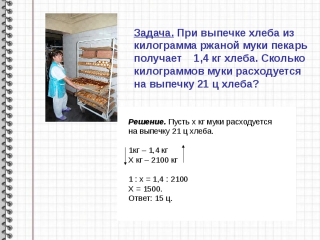 Задача. При выпечке хлеба из килограмма ржаной муки пекарь получает 1,4 кг хлеба. Сколько килограммов муки расходуется на выпечку 21 ц хлеба?   Решение. Пусть х кг муки расходуется на выпечку 21 ц хлеба.  1кг – 1,4 кг Х кг – 2100 кг 1 : х = 1,4 : 2100 Х = 1500. Ответ: 15 ц. 