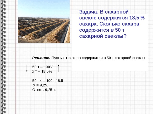 Задача. В сахарной свекле содержится 18,5 % сахара. Сколько сахара содержится в 50 т сахарной свеклы? Решение. Пусть х т сахара содержится в 50 т сахарной свеклы.  50 т – 100% х т – 18,5% 50 : х = 100 : 18,5  х = 9,25. Ответ: 9,25 т. 