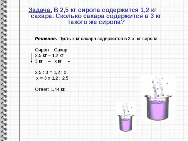 Задача. В 2,5 кг сиропа содержится 1,2 кг сахара. Сколько сахара содержится в 3 кг такого же сиропа? Решение. Пусть х кг сахара содержится в 3-х кг сиропа.  Сироп Сахар 2,5 кг – 1,2 кг 3 кг – х кг 2,5 : 3 = 1,2 : х  х = 3 х 1,2 : 2,5 Ответ: 1,44 кг. 