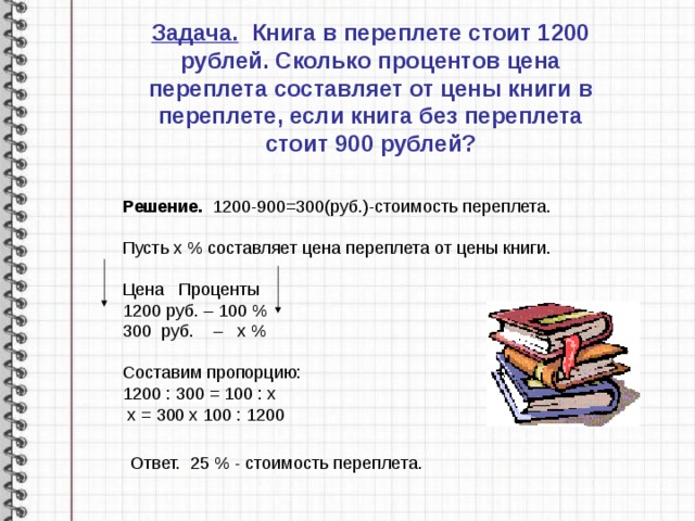 Задача. Книга в переплете стоит 1200 рублей. Сколько процентов цена переплета составляет от цены книги в переплете, если книга без переплета стоит 900 рублей? Решение. 1200-900=300(руб.)-стоимость переплета. Пусть х % составляет цена переплета от цены книги.  Цена Проценты 1200 руб. – 100 % 300 руб. – х % Составим пропорцию: 1200 : 300 = 100 : х  х = 300 х 100 : 1200 Ответ. 25 % - стоимость переплета. 