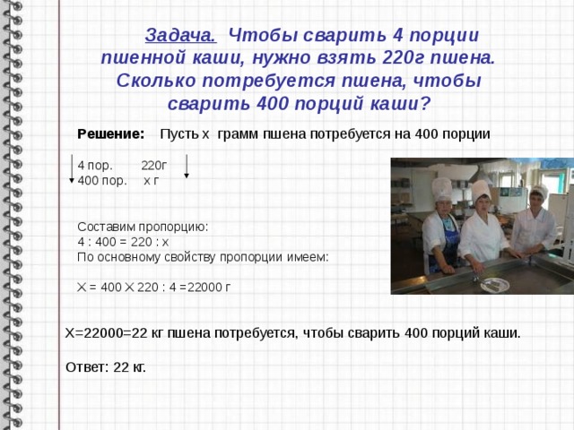  Задача. Чтобы сварить 4 порции пшенной каши, нужно взять 220г пшена. Сколько потребуется пшена, чтобы сварить 400 порций каши? Решение: Пусть х грамм пшена потребуется на 400 порции  4 пор. 220г 400 пор. х г Составим пропорцию: 4 : 400 = 220 : х По основному свойству пропорции имеем:  Х = 400 Х 220 : 4 =22000 г Х=22000=22 кг пшена потребуется, чтобы сварить 400 порций каши. Ответ: 22 кг. 