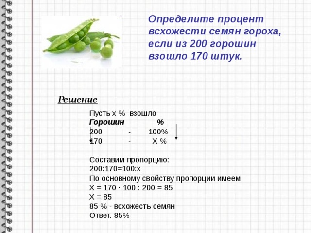 Определите процент всхожести семян гороха, если из 200 горошин взошло 170 штук. Решение Пусть х % взошло Горошин % 200 - 100% 170 - Х % Составим пропорцию: 200:170=100:х По основному свойству пропорции имеем Х = 170 ∙ 100 : 200 = 85 Х = 85 85 % - всхожесть семян Ответ. 85% 