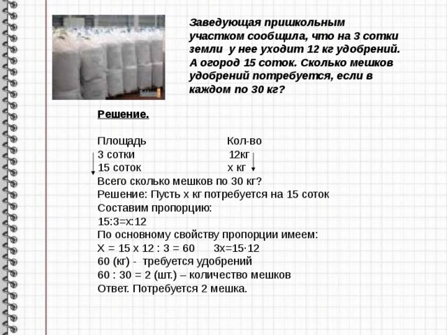 Заведующая пришкольным участком сообщила, что на 3 сотки земли у нее уходит 12 кг удобрений. А огород 15 соток. Сколько мешков удобрений потребуется, если в каждом по 30 кг?  Решение. Решение. Площадь Кол-во 3 сотки 12кг 15 соток х кг Всего сколько мешков по 30 кг? Решение: Пусть х кг потребуется на 15 соток Составим пропорцию: 15:3=х:12 По основному свойству пропорции имеем: Х = 15 х 12 : 3 = 60 3х=15∙12 60 (кг) - требуется удобрений 60 : 30 = 2 (шт.) – количество мешков Ответ. Потребуется 2 мешка. 