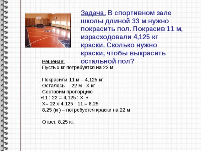 Задача. В спортивном зале школы длиной 33 м нужно покрасить пол. Покрасив 11 м, израсходовали 4,125 кг краски. Сколько нужно краски, чтобы выкрасить остальной пол? Решение: Пусть х кг потребуется на 22 м Покрасили 11 м – 4,125 кг Осталось 22 м - Х кг Составим пропорцию: 11 : 22 = 4,125 : Х Х= 22 х 4,125 : 11 = 8,25 8,25 (кг) – потребуется краски на 22 м Ответ. 8,25 кг. 