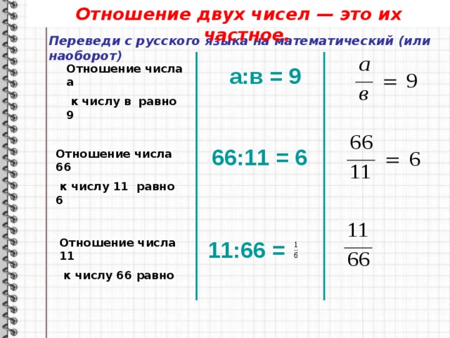 Отношение двух чисел — это их частное. Переведи с русского языка на математический (или наоборот) Отношение числа а а:в = 9  к числу в равно 9 66:11 = 6 Отношение числа 66  к числу 11 равно 6 Отношение числа 11  к числу 66 равно 11:66 = 