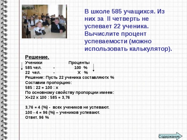 В школе 585 учащихся. Из них за II четверть не успевает 22 ученика. Вычислите процент успеваемости (можно использовать калькулятор).   Решение. Ученики Проценты 585 чел. - 100 % 22 чел. - Х % Решение: Пусть 22 ученика составляютх % Составим пропорцию: 585 : 22 = 100 : х По основному свойству пропорции имеем: Х=22 х 100 : 585 = 3,76  3,76 = 4 (%) - всех учеников не успевают. 100 - 4 = 96 (%) – учеников успевают. Ответ. 96 % Содержание 