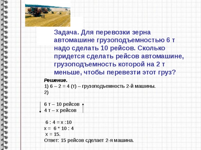 Задача. Для перевозки зерна автомашине грузоподъемностью 6 т надо сделать 10 рейсов. Сколько придется сделать рейсов автомашине, грузоподъемность которой на 2 т меньше, чтобы перевезти этот груз? Решение. 1) 6 – 2 = 4 (т) – грузоподъемность 2-й машины. 2) 6 т – 10 рейсов 4 т – х рейсов  6 : 4 = х :10 х = 6 * 10 : 4  х = 15. Ответ: 15 рейсов сделает 2-я машина. 