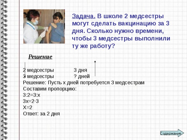 Задача. В школе 2 медсестры могут сделать вакцинацию за 3 дня. Сколько нужно времени, чтобы 3 медсестры выполнили ту же работу? Решение 2 медсестры 3 дня 3 медсестры ? дней Решение: Пусть х дней потребуется 3 медсестрам Составим пропорцию: 3:2=3:х 3х=2∙3 Х=2 Ответ: за 2 дня Содержание 