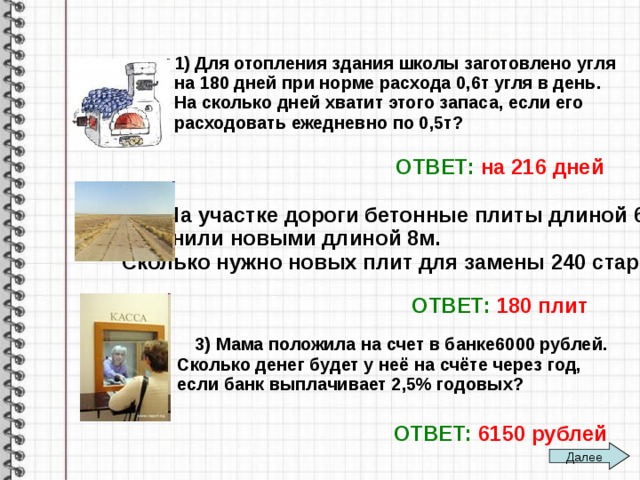 1) Для отопления здания школы заготовлено угля на 180 дней при норме расхода 0,6т угля в день. На сколько дней хватит этого запаса, если его расходовать ежедневно по 0,5т? ОТВЕТ:  на 216 дней  2) На участке дороги бетонные плиты длиной 6м заменили новыми длиной 8м. Сколько нужно новых плит для замены 240 старых ? ОТВЕТ:  180 плит  3) Мама положила на счет в банке6000 рублей. Сколько денег будет у неё на счёте через год, если банк выплачивает 2,5% годовых? ОТВЕТ:  6150 рублей Далее 