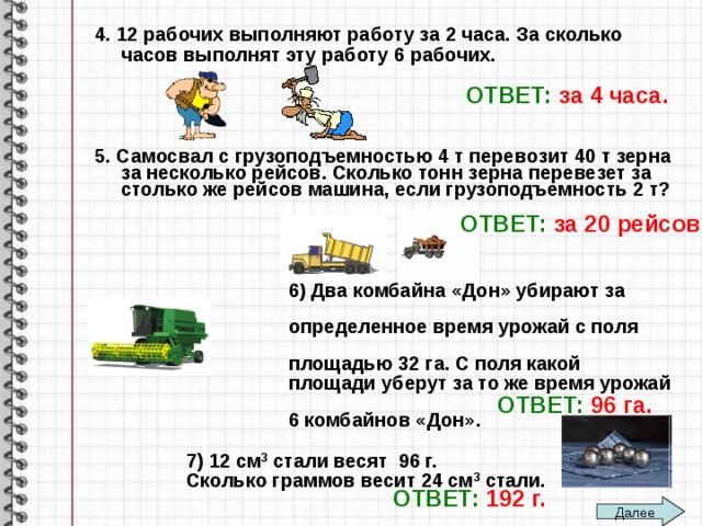 4. 12 рабочих выполняют работу за 2 часа. За сколько часов выполнят эту работу 6 рабочих.     5. Самосвал с грузоподъемностью 4 т перевозит 40 т зерна за несколько рейсов. Сколько тонн зерна перевезет за столько же рейсов машина, если грузоподъемность 2 т?         6) Два комбайна «Дон» убирают за  определенное время урожай с поля  площадью 32 га. С поля какой  площади уберут за то же время урожай  6 комбайнов «Дон».   7) 12 см 3 стали весят 96 г.  Сколько граммов весит 24 см 3 стали.  ОТВЕТ:  за 4 часа. ОТВЕТ:  за 20 рейсов ОТВЕТ:  96 га. ОТВЕТ:  192 г. Далее 