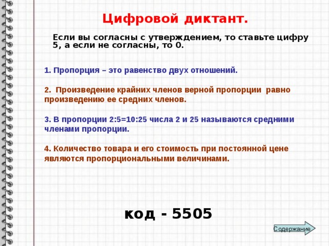 Цифровой диктант. Если вы согласны с утверждением, то ставьте цифру 5, а если не согласны, то 0. 1. Пропорция – это равенство двух отношений.  2. Произведение крайних членов верной пропорции равно произведению ее средних членов.  3. В пропорции 2:5=10:25 числа 2 и 25 называются средними членами пропорции.  4. Количество товара и его стоимость при постоянной цене являются пропорциональными величинами.  код - 5505 Содержание 