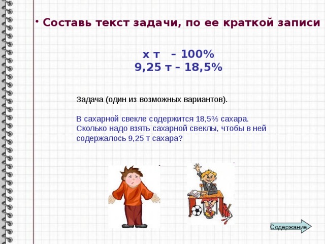 Составь текст задачи, по ее краткой записи :  х т – 100% 9,25 т – 18,5% Задача (один из возможных вариантов). В сахарной свекле содержится 18,5% сахара. Сколько надо взять сахарной свеклы, чтобы в ней содержалось 9,25 т сахара? Содержание 