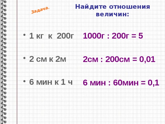 Задача. Найдите отношения величин: 1 кг к 200г 1000г : 200г = 5  2 см к 2м  6 мин к 1 ч 2см : 200см = 0,01 6 мин : 60мин = 0,1 