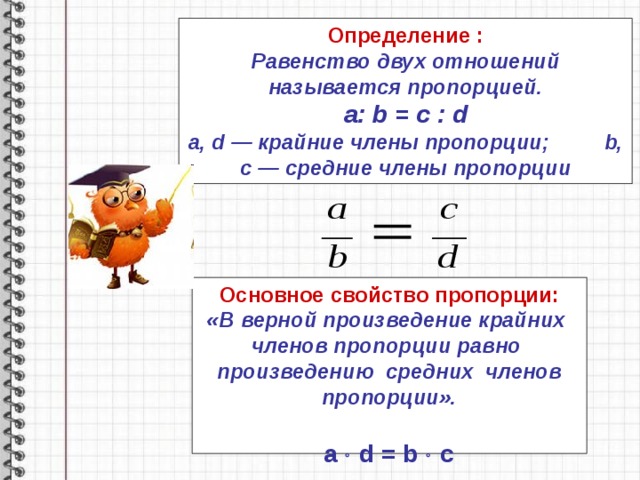 Определение : Равенство двух отношений называется пропорцией. a: b = c : d a, d — крайние члены пропорции;   b, c — средние члены пропорции Основное свойство пропорции: «В верной произведение крайних членов пропорции равно произведению средних членов пропорции».   a  d = b  c 