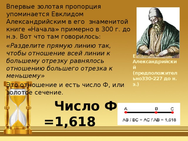Впервые золотая пропорция упоминается Евклидом Александрийским в его знаменитой книге «Начала» примерно в 300 г. до н.э. Вот что там говорилось: «Разделите прямую линию так, чтобы отношение всей линии к большему отрезку равнялось отношению большего отрезка к меньшему» Это отношение и есть число Ф, или золотое сечение.  Число Ф =1,618 Евклид Александрийский (предположительно330-227 до н. э.) 
