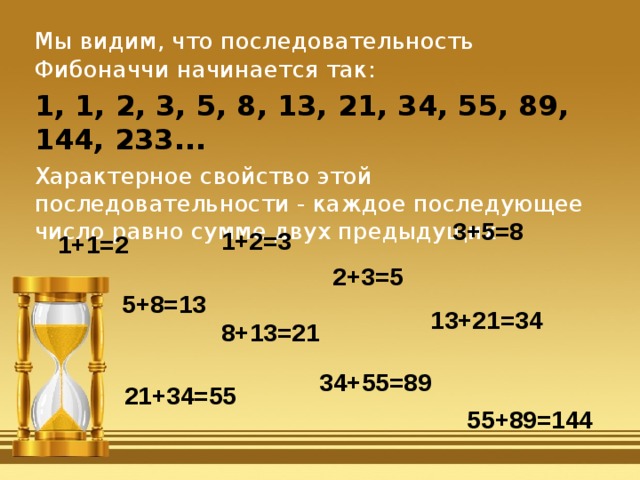 Мы видим, что последовательность Фибоначчи начинается так: 1, 1, 2, 3, 5, 8, 13, 21, 34, 55, 89, 144, 233... Характерное свойство этой последовательности - каждое последующее число равно сумме двух предыдущих 3+5=8 1+2=3 1+1=2 2+3=5 5+8=13 13+21=34 8+13=21 34+55=89 21+34=55 55+89=144 