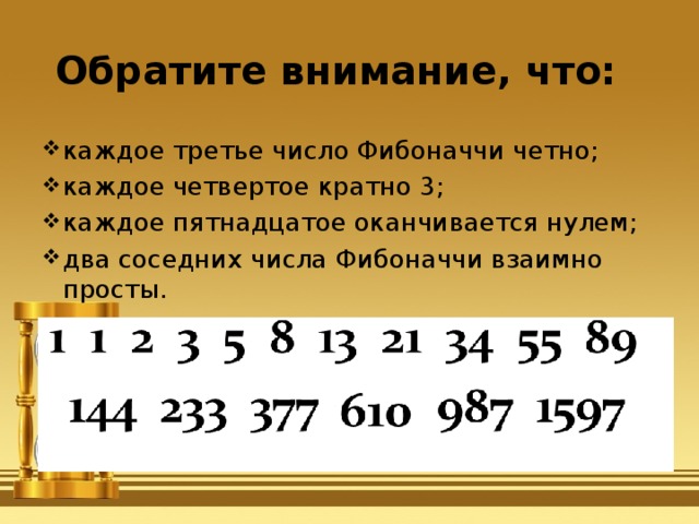 Обратите внимание, что: каждое третье число Фибоначчи четно;  каждое четвертое кратно 3;  каждое пятнадцатое оканчивается нулем; два соседних числа Фибоначчи взаимно просты.  