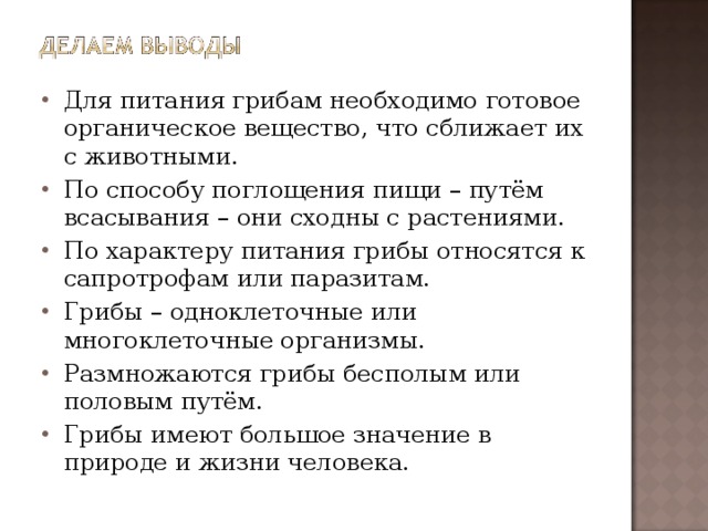 Для питания грибам необходимо готовое органическое вещество, что сближает их с животными. По способу поглощения пищи – путём всасывания – они сходны с растениями. По характеру питания грибы относятся к сапротрофам или паразитам. Грибы – одноклеточные или многоклеточные организмы. Размножаются грибы бесполым или половым путём. Грибы имеют большое значение в природе и жизни человека.