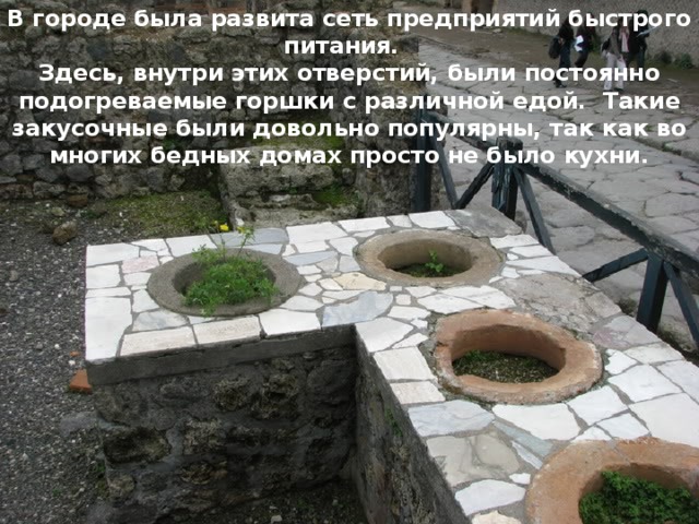 В городе была развита сеть предприятий быстрого питания. Здесь, внутри этих отверстий, были постоянно подогреваемые горшки с различной едой. Такие закусочные были довольно популярны, так как во многих бедных домах просто не было кухни. Улицы Помпей в зависимости от значимости были широкими или узкими. Вымощены камнем. Кое-где видны сильно выступающие булыжники - пешеходный переход для людей во время дождя, когда улицы затапливало 
