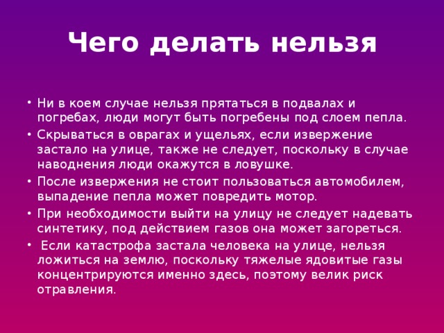 Чего делать нельзя Ни в коем случае нельзя прятаться в подвалах и погребах, люди могут быть погребены под слоем пепла. Скрываться в оврагах и ущельях, если извержение застало на улице, также не следует, поскольку в случае наводнения люди окажутся в ловушке. После извержения не стоит пользоваться автомобилем, выпадение пепла может повредить мотор. При необходимости выйти на улицу не следует надевать синтетику, под действием газов она может загореться.  Если катастрофа застала человека на улице, нельзя ложиться на землю, поскольку тяжелые ядовитые газы концентрируются именно здесь, поэтому велик риск отравления. 