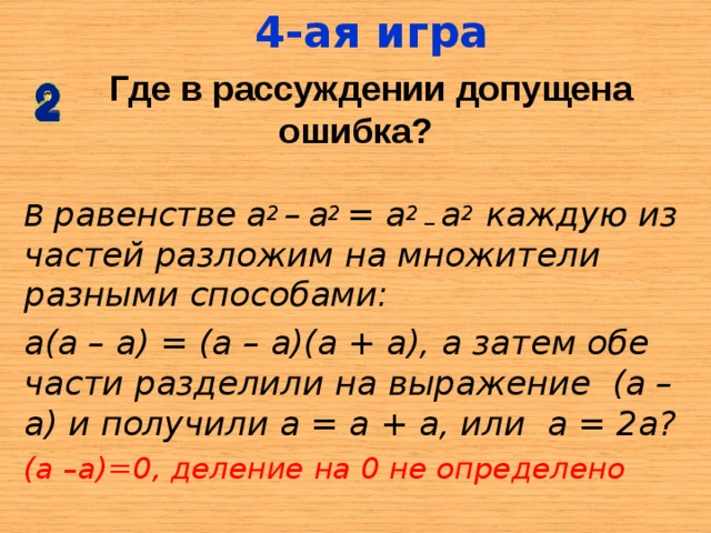 4-ая игра  Где в рассуждении допущена ошибка? В равенстве  а 2 –  а 2 = а 2 _ а 2 каждую из частей разложим на множители разными способами: а(а – а) = (а – а)(а + а), а затем обе части разделили на выражение (а –а) и получили а = а + а, или а = 2а? (а –а)=0, деление на 0 не определено