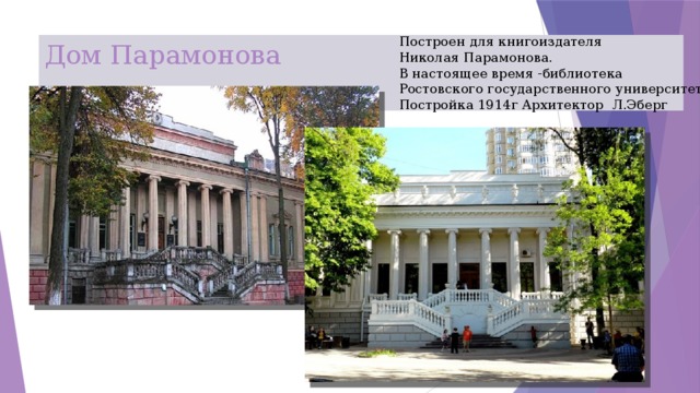 Построен для книгоиздателя Николая Парамонова. В настоящее время -библиотека Ростовского государственного университета Постройка 1914г Архитектор Л.Эберг Дом Парамонова 