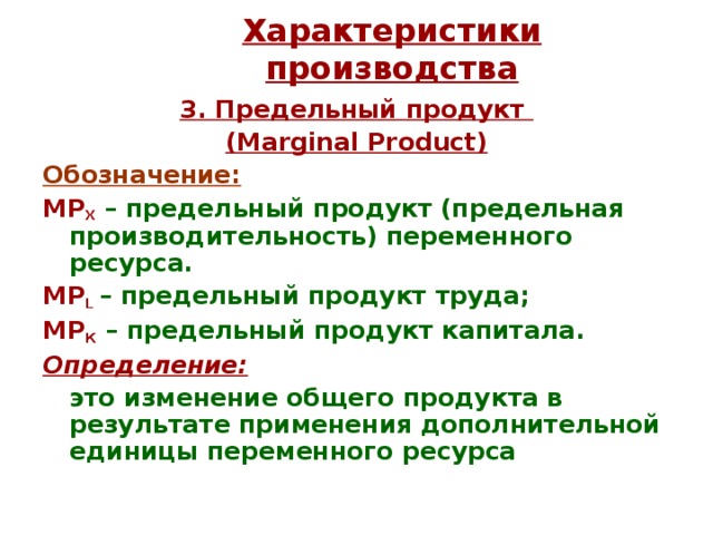 Характеристики производства 3. Предельный продукт  (Marginal Product) Обозначение:  МР Х  – предельный продукт (предельная производительность) переменного ресурса. МР L  – предельный продукт труда; МР К – предельный продукт капитала. Определение:   это изменение общего продукта в результате применения дополнительной единицы переменного ресурса  