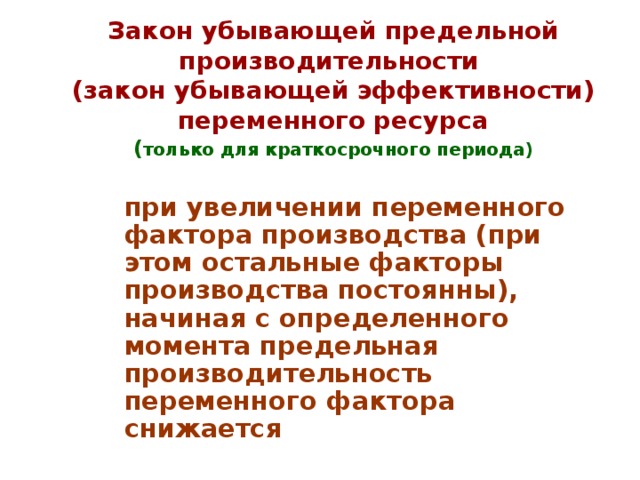 Закон убывающей предельной производительности  (закон убывающей эффективности) переменного ресурса  ( только для краткосрочного периода)  при увеличении переменного фактора производства (при этом остальные факторы производства постоянны), начиная с определенного момента предельная производительность переменного фактора снижается 