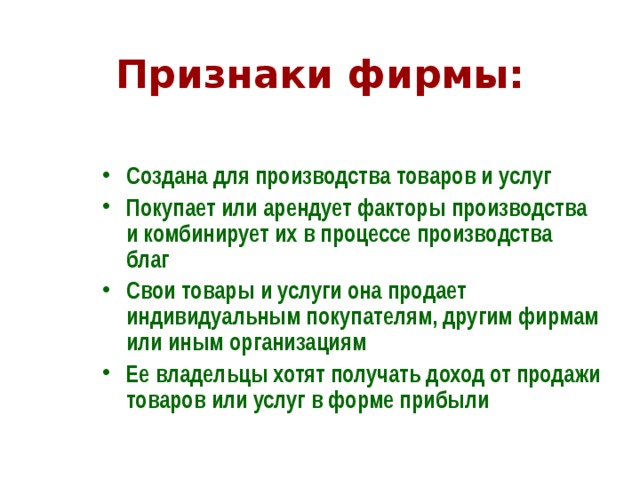 Признаки фирмы: Создана для производства товаров и услуг Покупает или арендует факторы производства и комбинирует их в процессе производства благ Свои товары и услуги она продает индивидуальным покупателям, другим фирмам или иным организациям Ее владельцы хотят получать доход от продажи товаров или услуг в форме прибыли  