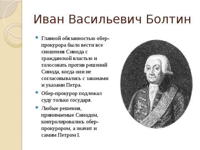 Иван Васильевич Болтин Главной обязанностью обер-прокурора было вести все сношения Синода с гражданской властью и голосовать против решений Синода, когда они не согласовывались с законами и указами Петра. Обер-прокурор подлежал суду только государя. Любые решения, принимаемые Синодом, контролировались обер-прокурором, а значит и самим Петром I. 