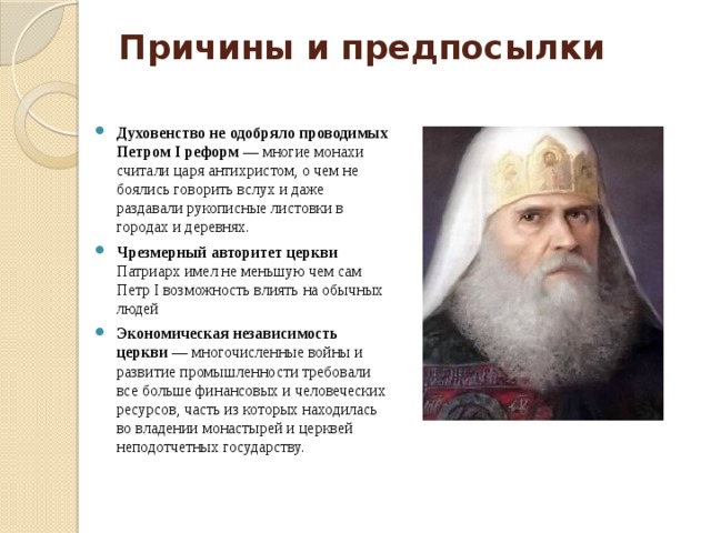 Причины и предпосылки   Духовенство не одобряло проводимых Петром I реформ —  многие монахи считали царя антихристом, о чем не боялись говорить вслух и даже раздавали рукописные листовки в городах и деревнях. Чрезмерный авторитет церкви Патриарх имел не меньшую чем сам Петр I возможность влиять на обычных людей Экономическая независимость церкви  — многочисленные войны и развитие промышленности требовали все больше финансовых и человеческих ресурсов, часть из которых находилась во владении монастырей и церквей неподотчетных государству. 