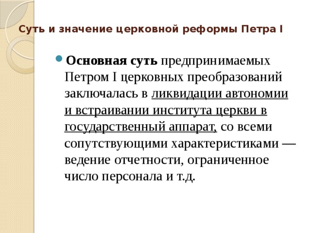 Суть и значение церковной реформы Петра I   Основная суть  предпринимаемых Петром I церковных преобразований заключалась в ликвидации автономии и встраивании института церкви в государственный аппарат, со всеми сопутствующими характеристиками — ведение отчетности, ограниченное число персонала и т.д. 