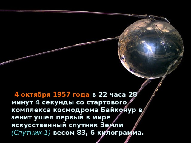 4 октября 1957 года в 22 часа 28 минут 4 секунды со стартового комплекса космодрома Байконур в зенит ушел первый в мире искусственный спутник Земли (Спутник-1) весом 83, 6 килограмма.