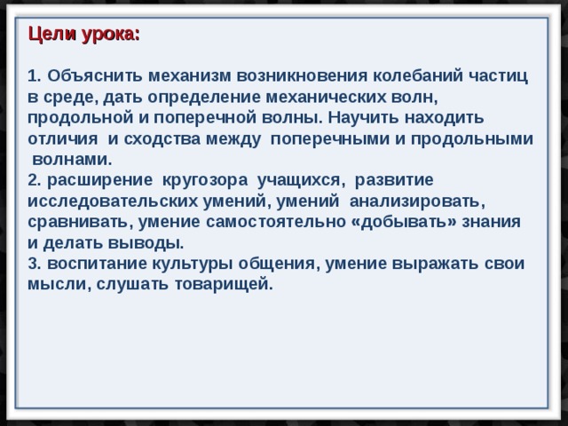 Цели урока:   Объяснить механизм возникновения колебаний частиц в среде, дать определение механических волн, продольной и поперечной волны. Научить находить отличия и сходства между поперечными и продольными волнами.  расширение кругозора учащихся, развитие исследовательских умений, умений анализировать, сравнивать, умение самостоятельно «добывать» знания и делать выводы.  воспитание культуры общения, умение выражать свои мысли, слушать товарищей.  