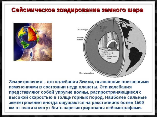 Сейсмическое зондирование земного шара Землетрясения – это колебания Земли, вызванные внезапными изменениями в состоянии недр планеты. Эти колебания представляют собой упругие волны, распространяющиеся с высокой скоростью в толще горных пород. Наиболее сильные землетрясения иногда ощущаются на расстояниях более 1500 км от очага и могут быть зарегистрированы сейсмографами. 