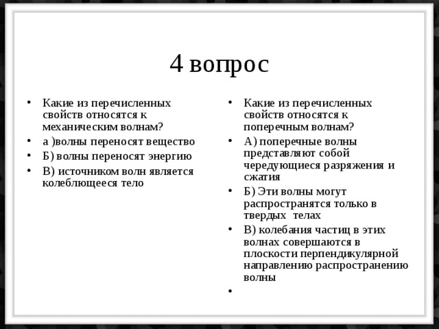 4 вопрос Какие из перечисленных свойств относятся к механическим волнам? а )волны переносят вещество Б) волны переносят энергию В) источником волн является колеблющееся тело Какие из перечисленных свойств относятся к поперечным волнам? А) поперечные волны представляют собой чередующиеся разряжения и сжатия Б) Эти волны могут распространятся только в твердых телах В) колебания частиц в этих волнах совершаются в плоскости перпендикулярной направлению распространению волны 