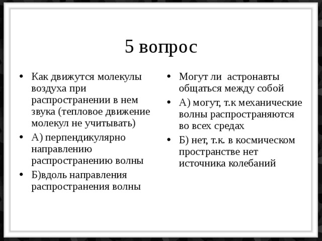 5 вопрос Как движутся молекулы воздуха при распространении в нем звука (тепловое движение молекул не учитывать) А) перпендикулярно направлению распространению волны Б)вдоль направления распространения волны Могут ли астронавты общаться между собой А) могут, т.к механические волны распространяются во всех средах Б) нет, т.к. в космическом пространстве нет источника колебаний 