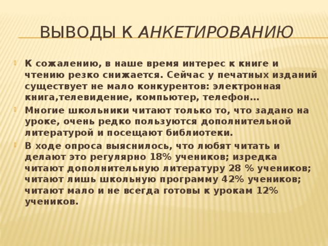 Выводы к анкетированию К сожалению, в наше время интерес к книге и чтению резко снижается. Сейчас у печатных изданий существует не мало конкурентов: электронная книга,телевидение, компьютер, телефон… Многие школьники читают только то, что задано на уроке, очень редко пользуются дополнительной литературой и посещают библиотеки. В ходе опроса выяснилось, что любят читать и делают это регулярно 18% учеников; изредка читают дополнительную литературу 28 % учеников; читают лишь школьную программу 42% учеников; читают мало и не всегда готовы к урокам 12% учеников. 