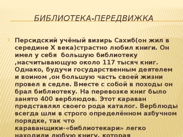 Библиотека-передвижка Персидский учёный визирь Сахиб(он жил в середине Х века)страстно любил книги. Он имел у себя большую библиотеку ,насчитывающую около 117 тысяч книг. Однако, будучи государственным деятелем и воином ,он большую часть своей жизни провел в седле. Вместе с собой в походы он брал библиотеку. На перевозке книг было занято 400 верблюдов. Этот караван представлял своего рода каталог. Верблюды всегда шли в строго определённом азбучном порядке, так что караванщики-«библиотекари» легко находили любую книгу, которая понадобилась визирю Сахибу. 