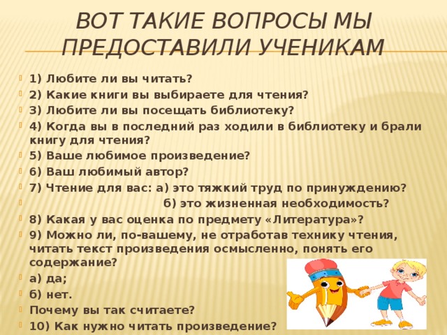 Вот такие вопросы мы предоставили ученикам 1) Любите ли вы читать? 2) Какие книги вы выбираете для чтения? 3) Любите ли вы посещать библиотеку? 4) Когда вы в последний раз ходили в библиотеку и брали книгу для чтения? 5) Ваше любимое произведение?  6) Ваш любимый автор? 7) Чтение для вас: а) это тяжкий труд по принуждению?  б) это жизненная необходимость? 8) Какая у вас оценка по предмету «Литература»? 9) Можно ли, по-вашему, не отработав технику чтения, читать текст произведения осмысленно, понять его содержание? а) да; б) нет. Почему вы так считаете? 10) Как нужно читать произведение? 