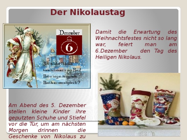 Der Nikolaustag Damit die Erwartung des Weihnachtsfestes nicht so lang war, feiert man am 6.Dezember den Tag des Heiligen Nikolaus. Am Abend des 5. Dezember stellen kleine Kinder ihre geputzten Schuhe und Stiefel vor die Tür, um am nächsten Morgen drinnen die Geschenke von Nikolaus zu finden.  