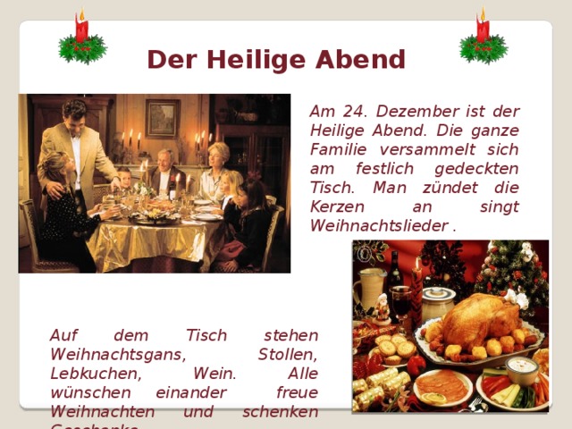Der Heilige Abend Am 24. Dezember ist der Heilige Abend. Die ganze Familie versammelt sich am festlich gedeckten Tisch. Man zündet die Kerzen an singt Weihnachtslieder . Auf dem Tisch stehen Weihnachtsgans, Stollen, Lebkuchen, Wein. Alle wünschen einander freue Weihnachten und schenken Geschenke.  