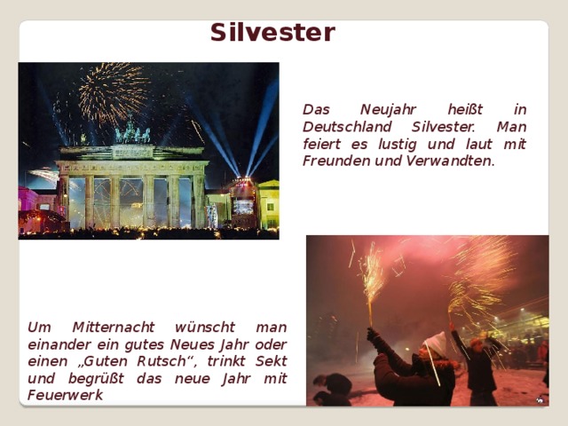Silvester Das Neujahr heißt in Deutschland Silvester. Man feiert es lustig und laut mit Freunden und Verwandten. Um Mitternacht wünscht man einander ein gutes Neues Jahr oder einen „Guten Rutsch“, trinkt Sekt und begrüßt das neue Jahr mit Feuerwerk  