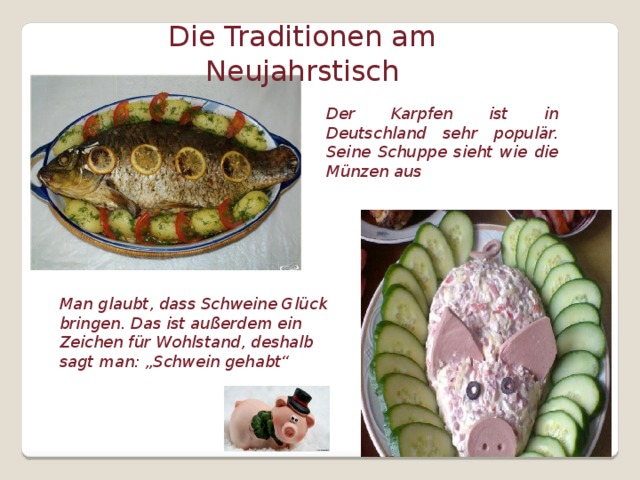 Die Traditionen am Neujahrstisch Der Karpfen ist in Deutschland sehr populär. Seine Schuppe sieht wie die Münzen aus Man glaubt, dass Schweine Glück bringen. Das ist außerdem ein Zeichen für Wohlstand, deshalb sagt man: „Schwein gehabt“  
